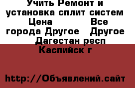  Учить Ремонт и установка сплит систем › Цена ­ 1 000 - Все города Другое » Другое   . Дагестан респ.,Каспийск г.